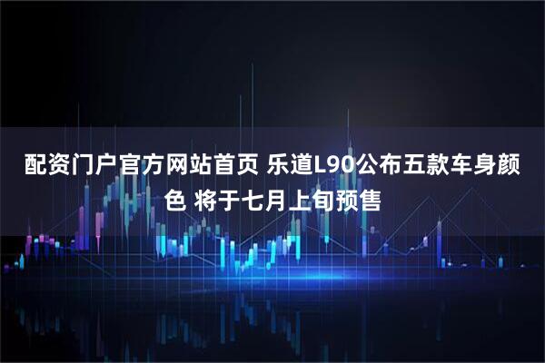 配资门户官方网站首页 乐道L90公布五款车身颜色 将于七月上旬预售