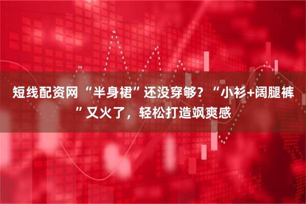 短线配资网 “半身裙”还没穿够？“小衫+阔腿裤”又火了，轻松打造飒爽感