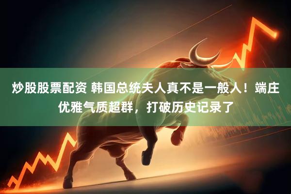 炒股股票配资 韩国总统夫人真不是一般人！端庄优雅气质超群，打破历史记录了