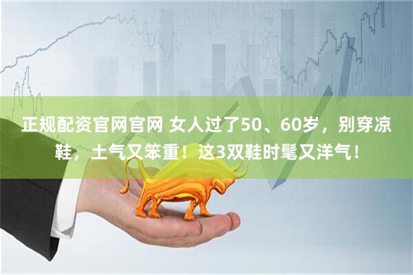 正规配资官网官网 女人过了50、60岁，别穿凉鞋，土气又笨重！这3双鞋时髦又洋气！