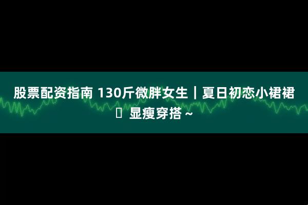 股票配资指南 130斤微胖女生｜夏日初恋小裙裙✨显瘦穿搭～