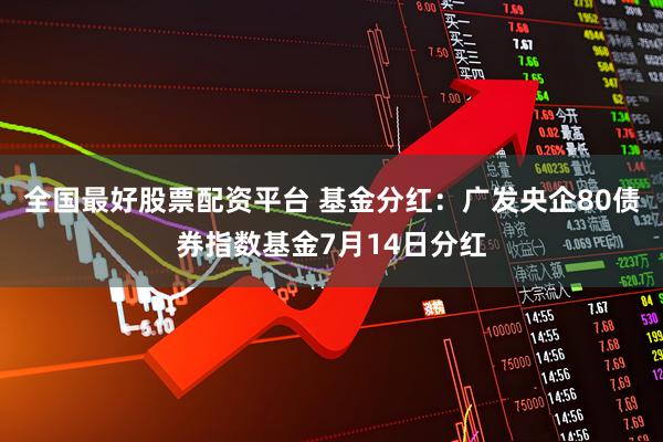 全国最好股票配资平台 基金分红：广发央企80债券指数基金7月14日分红