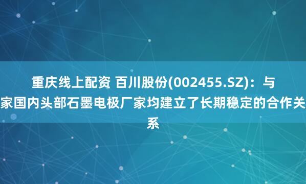 重庆线上配资 百川股份(002455.SZ)：与多家国内头部石墨电极厂家均建立了长期稳定的合作关系