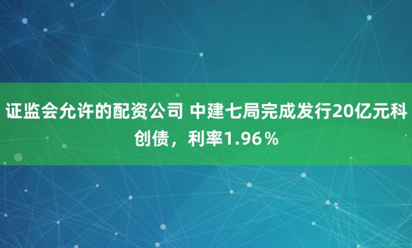证监会允许的配资公司 中建七局完成发行20亿元科创债，利率1.96％