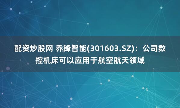 配资炒股网 乔锋智能(301603.SZ)：公司数控机床可以应用于航空航天领域