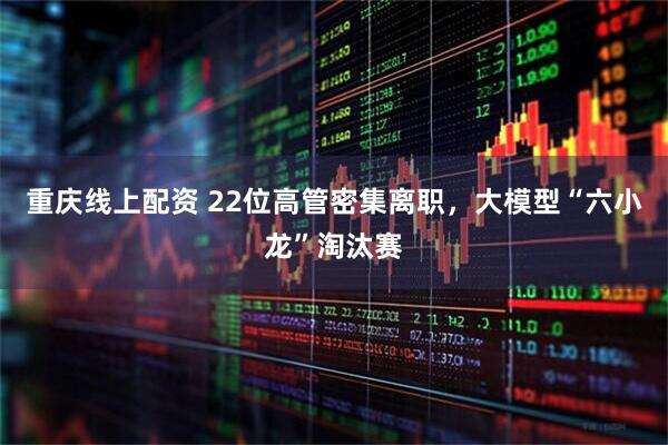 重庆线上配资 22位高管密集离职，大模型“六小龙”淘汰赛