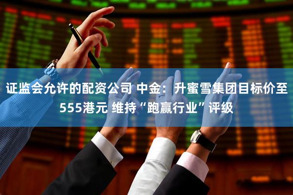 证监会允许的配资公司 中金：升蜜雪集团目标价至555港元 维持“跑赢行业”评级