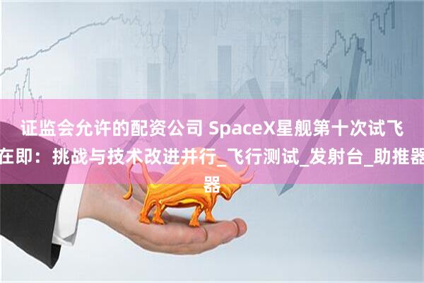 证监会允许的配资公司 SpaceX星舰第十次试飞在即：挑战与技术改进并行_飞行测试_发射台_助推器