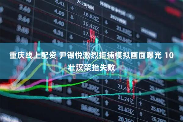 重庆线上配资 尹锡悦激烈拒捕模拟画面曝光 10壮汉架抬失败