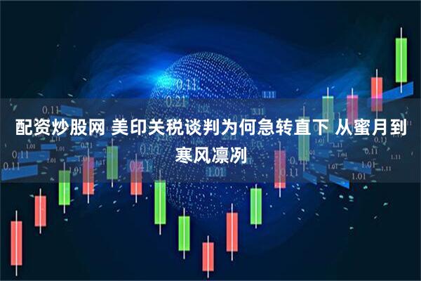 配资炒股网 美印关税谈判为何急转直下 从蜜月到寒风凛冽