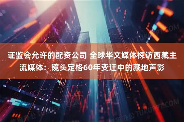 证监会允许的配资公司 全球华文媒体探访西藏主流媒体：镜头定格60年变迁中的藏地声影