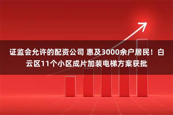 证监会允许的配资公司 惠及3000余户居民！白云区11个小区成片加装电梯方案获批
