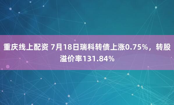 重庆线上配资 7月18日瑞科转债上涨0.75%，转股溢价率131.84%