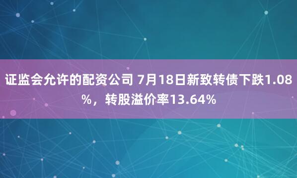 证监会允许的配资公司 7月18日新致转债下跌1.08%，转股溢价率13.64%