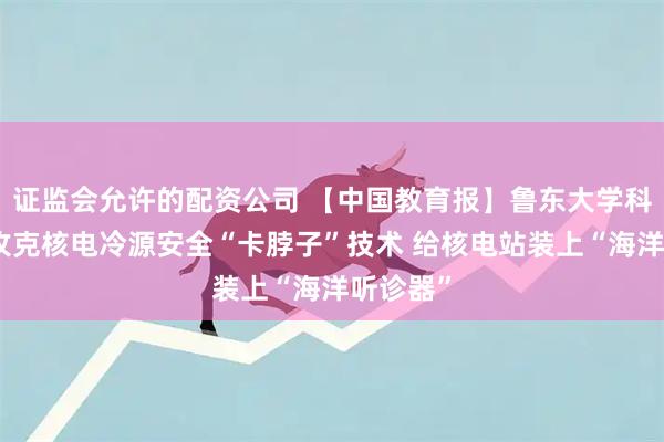 证监会允许的配资公司 【中国教育报】鲁东大学科研团队攻克核电冷源安全“卡脖子”技术 给核电站装上“海洋听诊器”
