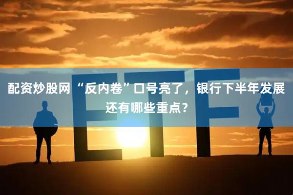 配资炒股网 “反内卷”口号亮了，银行下半年发展还有哪些重点？