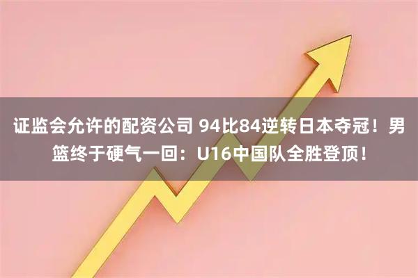证监会允许的配资公司 94比84逆转日本夺冠！男篮终于硬气一回：U16中国队全胜登顶！