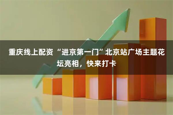重庆线上配资 “进京第一门”北京站广场主题花坛亮相，快来打卡