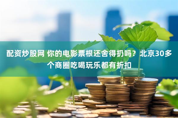 配资炒股网 你的电影票根还舍得扔吗？北京30多个商圈吃喝玩乐都有折扣