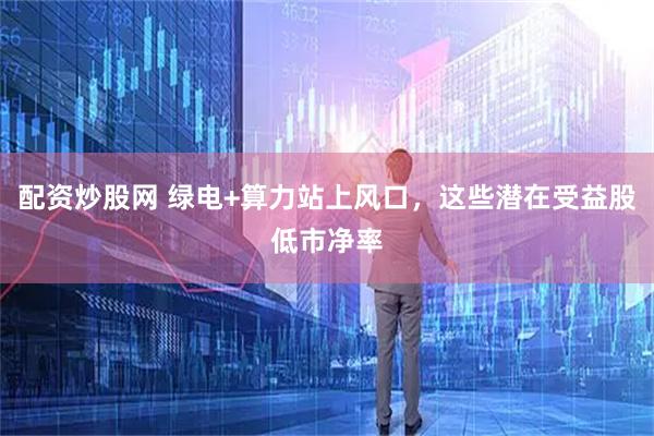 配资炒股网 绿电+算力站上风口，这些潜在受益股低市净率