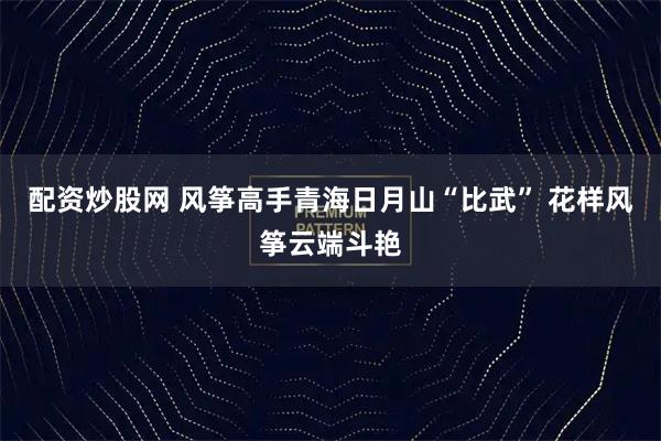配资炒股网 风筝高手青海日月山“比武” 花样风筝云端斗艳