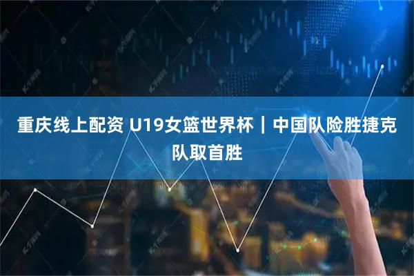 重庆线上配资 U19女篮世界杯｜中国队险胜捷克队取首胜