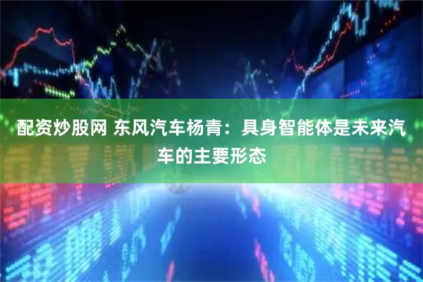 配资炒股网 东风汽车杨青：具身智能体是未来汽车的主要形态