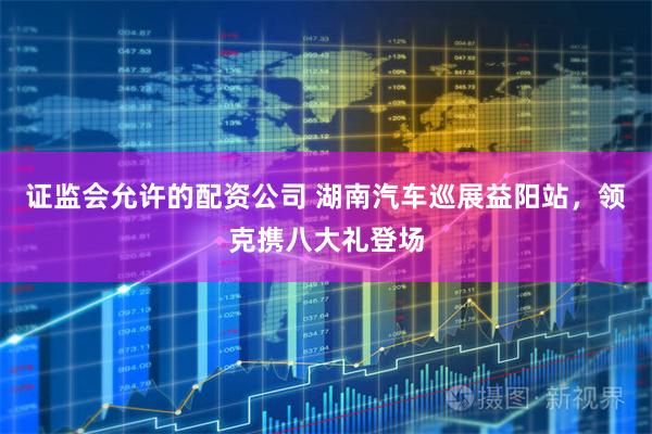 证监会允许的配资公司 湖南汽车巡展益阳站，领克携八大礼登场