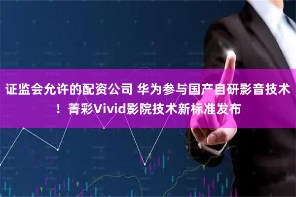 证监会允许的配资公司 华为参与国产自研影音技术！菁彩Vivid影院技术新标准发布