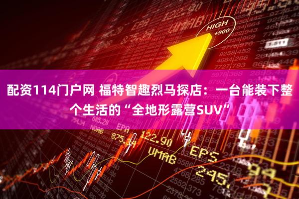 配资114门户网 福特智趣烈马探店：一台能装下整个生活的“全地形露营SUV”