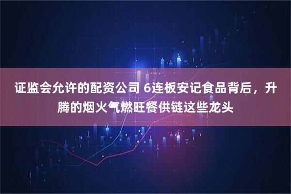 证监会允许的配资公司 6连板安记食品背后，升腾的烟火气燃旺餐供链这些龙头
