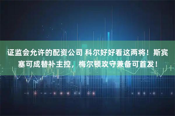 证监会允许的配资公司 科尔好好看这两将！斯宾塞可成替补主控，梅尔顿攻守兼备可首发！