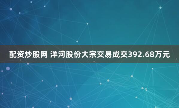 配资炒股网 洋河股份大宗交易成交392.68万元