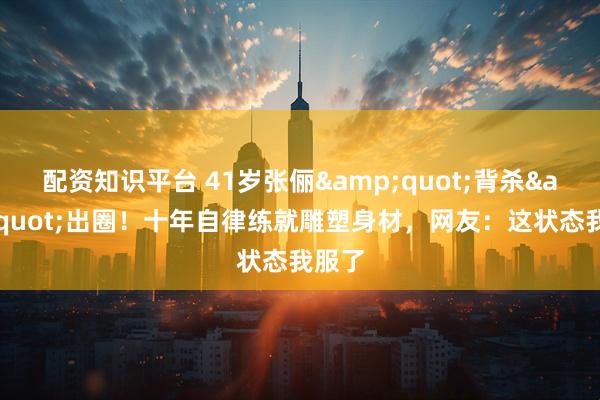 配资知识平台 41岁张俪"背杀"出圈！十年自律练就雕塑身材，网友：这状态我服了