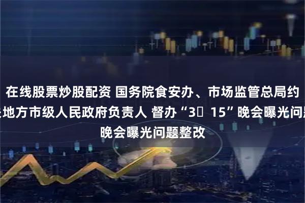 在线股票炒股配资 国务院食安办、市场监管总局约谈相关地方市级人民政府负责人 督办“3・15”晚会曝光问题整改