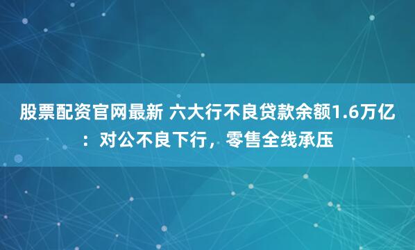 股票配资官网最新 六大行不良贷款余额1.6万亿：对公不良下行，零售全线承压