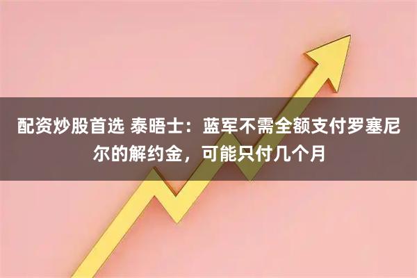 配资炒股首选 泰晤士：蓝军不需全额支付罗塞尼尔的解约金，可能只付几个月
