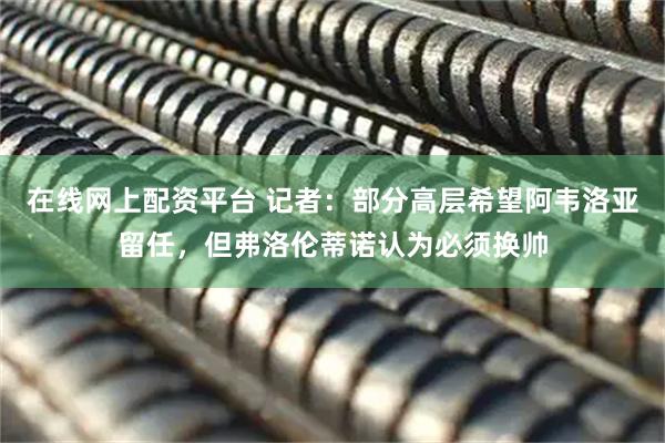 在线网上配资平台 记者：部分高层希望阿韦洛亚留任，但弗洛伦蒂诺认为必须换帅