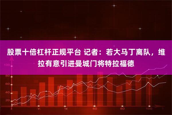 股票十倍杠杆正规平台 记者：若大马丁离队，维拉有意引进曼城门将特拉福德