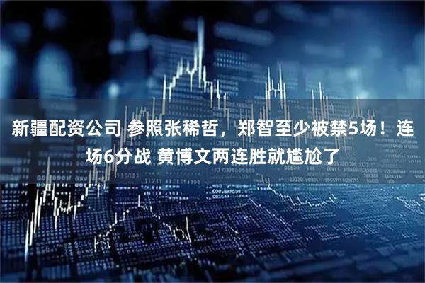 新疆配资公司 参照张稀哲，郑智至少被禁5场！连场6分战 黄博文两连胜就尴尬了
