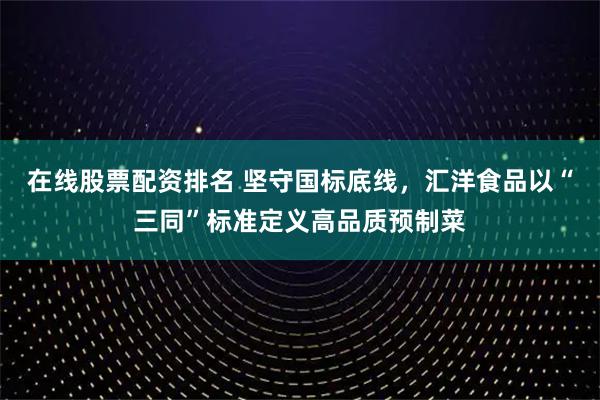 在线股票配资排名 坚守国标底线，汇洋食品以“三同”标准定义高品质预制菜