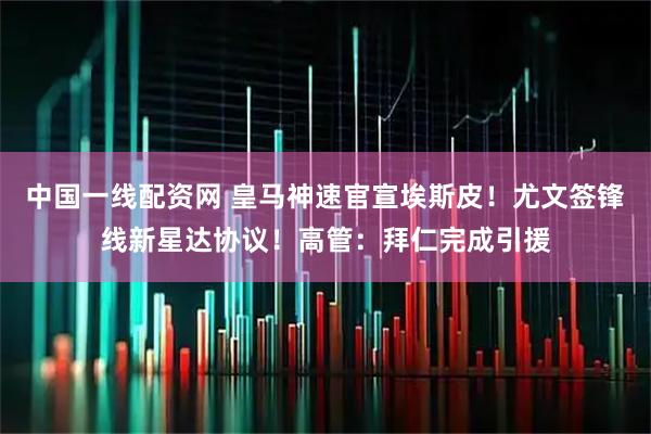 中国一线配资网 皇马神速官宣埃斯皮！尤文签锋线新星达协议！高管：拜仁完成引援