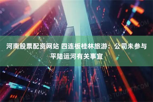 河南股票配资网站 四连板桂林旅游：公司未参与平陆运河有关事宜