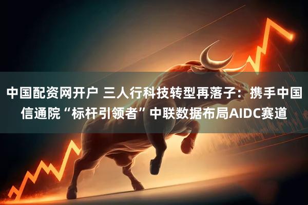 中国配资网开户 三人行科技转型再落子：携手中国信通院“标杆引领者”中联数据布局AIDC赛道