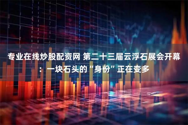 专业在线炒股配资网 第二十三届云浮石展会开幕：一块石头的“身份”正在变多